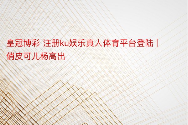 皇冠博彩 注册ku娱乐真人体育平台登陆 | 俏皮可儿杨高出