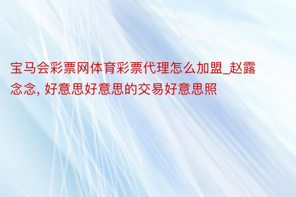 宝马会彩票网体育彩票代理怎么加盟_赵露念念, 好意思好意思的交易好意思照