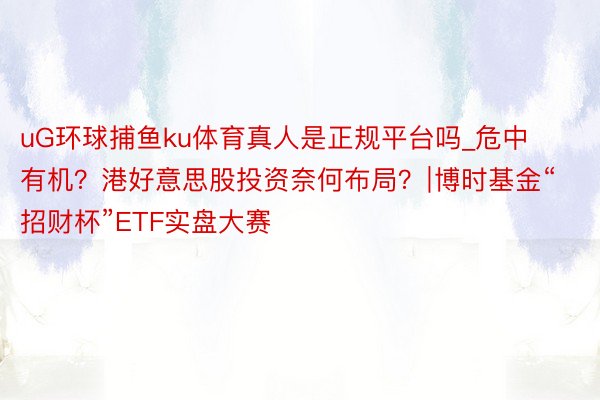 uG环球捕鱼ku体育真人是正规平台吗_危中有机？港好意思股投资奈何布局？∣博时基金“招财杯”ETF实盘大赛
