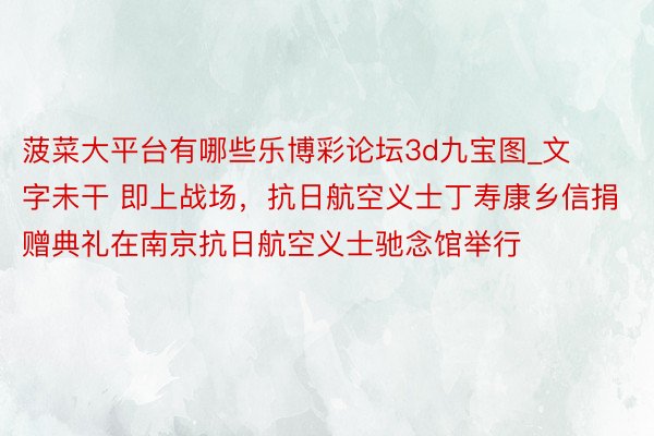 菠菜大平台有哪些乐博彩论坛3d九宝图_文字未干 即上战场，抗日航空义士丁寿康乡信捐赠典礼在南京抗日航空义士驰念馆举行