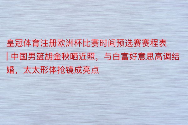 皇冠体育注册欧洲杯比赛时间预选赛赛程表 | 中国男篮胡金秋晒近照，与白富好意思高调结婚，太太形体抢镜成亮点