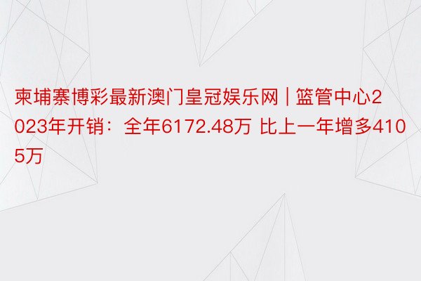 柬埔寨博彩最新澳门皇冠娱乐网 | 篮管中心2023年开销：全年6172.48万 比上一年增多4105万