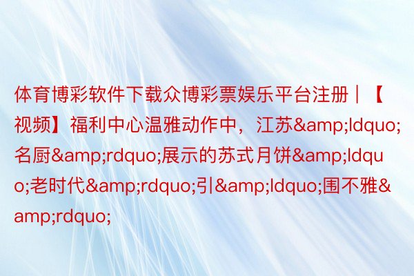 体育博彩软件下载众博彩票娱乐平台注册 | 【视频】福利中心温雅动作中，江苏&ldquo;名厨&rdquo;展示的苏式月饼&ldquo;老时代&rdquo;引&ldquo;围不雅&rdquo;