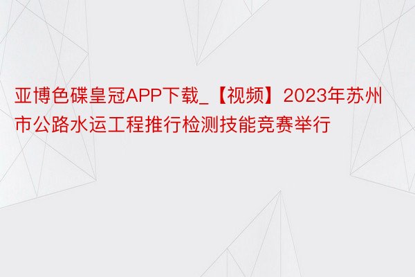 亚博色碟皇冠APP下载_【视频】2023年苏州市公路水运工程推行检测技能竞赛举行