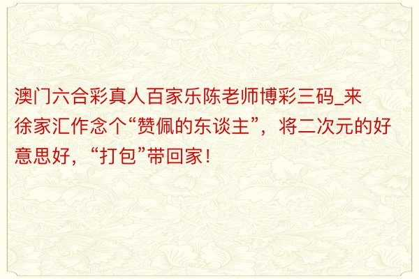 澳门六合彩真人百家乐陈老师博彩三码_来徐家汇作念个“赞佩的东谈主”，将二次元的好意思好，“打包”带回家！