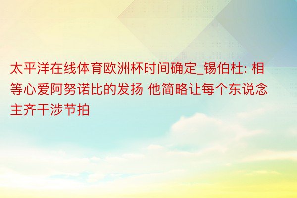 太平洋在线体育欧洲杯时间确定_锡伯杜: 相等心爱阿努诺比的发扬 他简略让每个东说念主齐干涉节拍