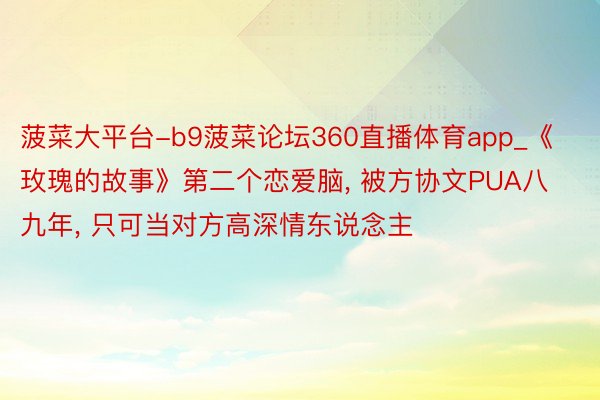 菠菜大平台-b9菠菜论坛360直播体育app_《玫瑰的故事》第二个恋爱脑, 被方协文PUA八九年, 只可当对方高深情东说念主