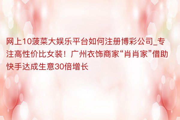 网上10菠菜大娱乐平台如何注册博彩公司_专注高性价比女装！广州衣饰商家“肖肖家”借助快手达成生意30倍增长