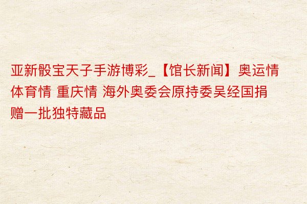 亚新骰宝天子手游博彩_【馆长新闻】奥运情 体育情 重庆情 海外奥委会原持委吴经国捐赠一批独特藏品