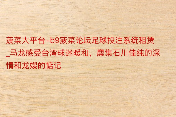 菠菜大平台-b9菠菜论坛足球投注系统租赁_马龙感受台湾球迷暖和，麇集石川佳纯的深情和龙嫂的惦记
