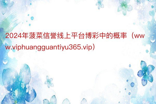 2024年菠菜信誉线上平台博彩中的概率（www.viphuangguantiyu365.vip）
