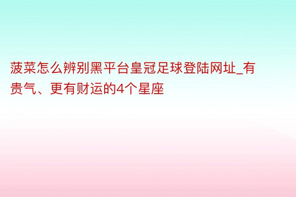 菠菜怎么辨别黑平台皇冠足球登陆网址_有贵气、更有财运的4个星座
