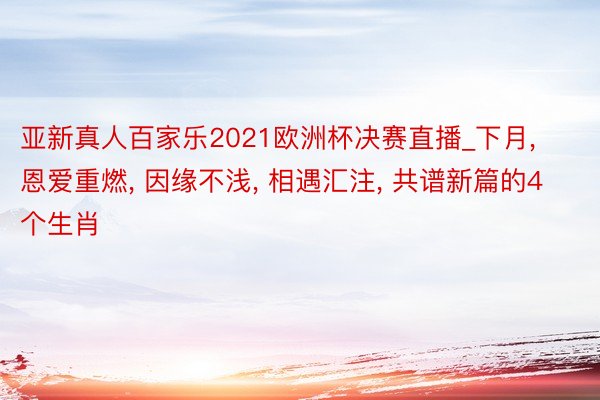 亚新真人百家乐2021欧洲杯决赛直播_下月, 恩爱重燃, 因缘不浅, 相遇汇注, 共谱新篇的4个生肖