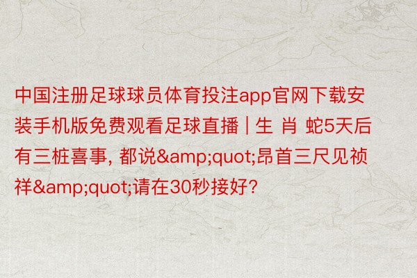 中国注册足球球员体育投注app官网下载安装手机版免费观看足球直播 | 生 肖 蛇5天后有三桩喜事, 都说&quot;昂首三尺见祯祥&quot;请在30秒接好?