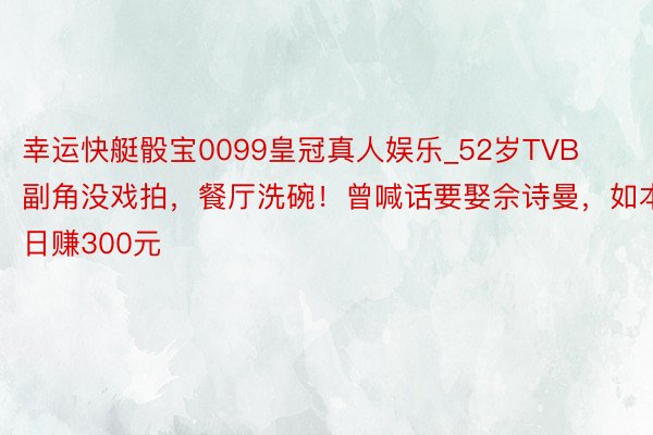幸运快艇骰宝0099皇冠真人娱乐_52岁TVB副角没戏拍，餐厅洗碗！曾喊话要娶佘诗曼，如本日赚300元
