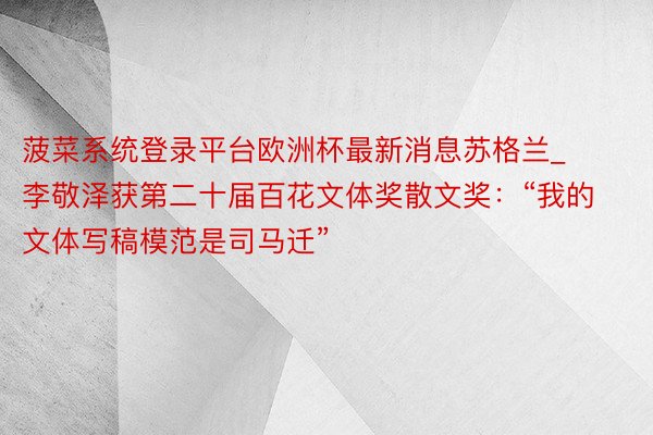 菠菜系统登录平台欧洲杯最新消息苏格兰_李敬泽获第二十届百花文体奖散文奖：“我的文体写稿模范是司马迁”