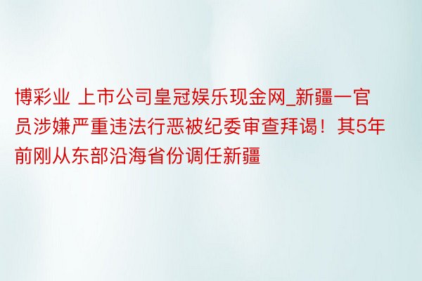 博彩业 上市公司皇冠娱乐现金网_新疆一官员涉嫌严重违法行恶被纪委审查拜谒！其5年前刚从东部沿海省份调任新疆