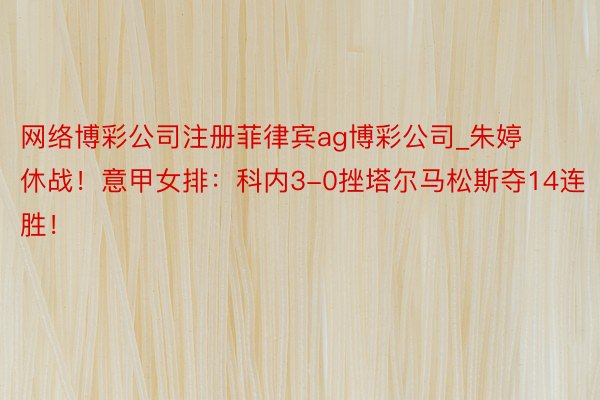 网络博彩公司注册菲律宾ag博彩公司_朱婷休战！意甲女排：科内3-0挫塔尔马松斯夺14连胜！