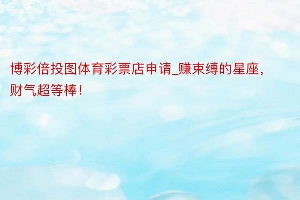 博彩倍投图体育彩票店申请_赚束缚的星座，财气超等棒！