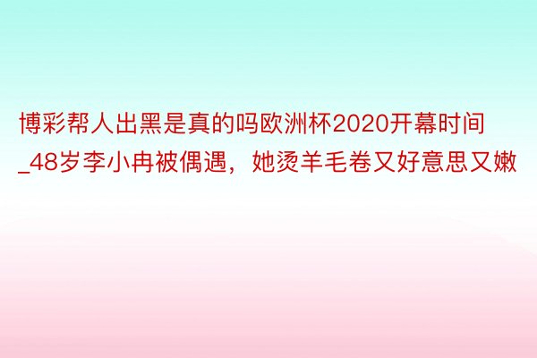博彩帮人出黑是真的吗欧洲杯2020开幕时间_48岁李小冉被偶遇，她烫羊毛卷又好意思又嫩