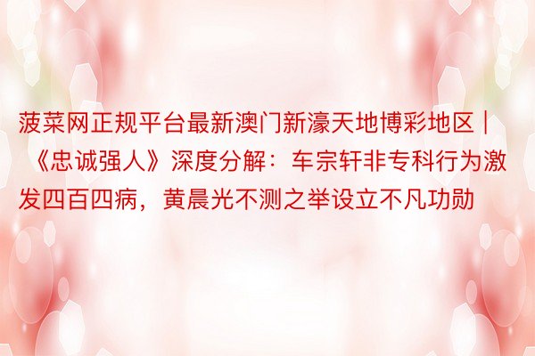 菠菜网正规平台最新澳门新濠天地博彩地区 | 《忠诚强人》深度分解：车宗轩非专科行为激发四百四病，黄晨光不测之举设立不凡功勋