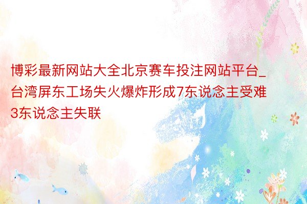 博彩最新网站大全北京赛车投注网站平台_台湾屏东工场失火爆炸形成7东说念主受难 3东说念主失联
