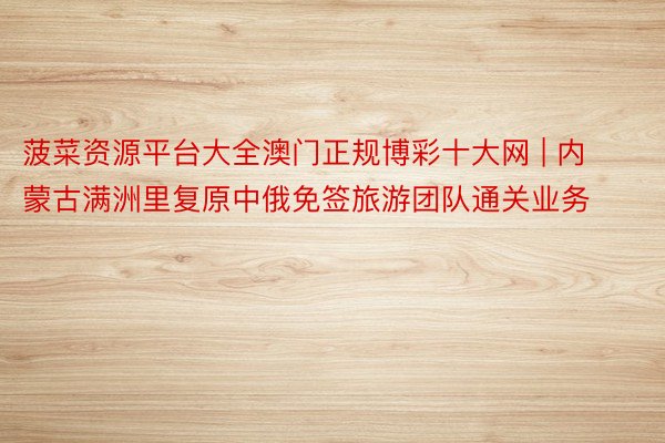 菠菜资源平台大全澳门正规博彩十大网 | 内蒙古满洲里复原中俄免签旅游团队通关业务