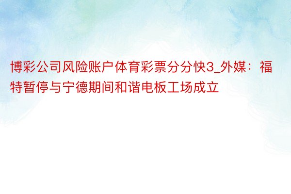博彩公司风险账户体育彩票分分快3_外媒：福特暂停与宁德期间和谐电板工场成立