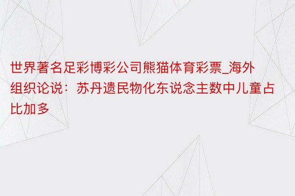 世界著名足彩博彩公司熊猫体育彩票_海外组织论说：苏丹遗民物化东说念主数中儿童占比加多