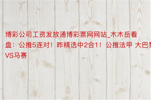 博彩公司工资发放通博彩票网网站_木木岳看盘：公推5连对！昨精选中2合1！公推法甲 大巴黎VS马赛