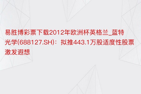易胜博彩票下载2012年欧洲杯英格兰_蓝特光学(688127.SH)：拟推443.1万股适度性股票激发遐想