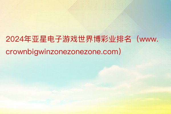 2024年亚星电子游戏世界博彩业排名（www.crownbigwinzonezonezone.com）