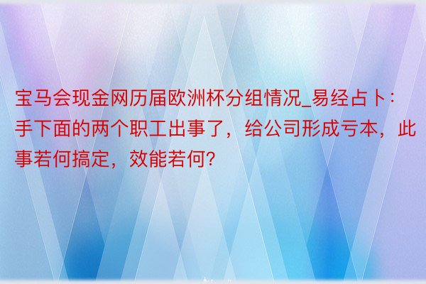宝马会现金网历届欧洲杯分组情况_易经占卜：手下面的两个职工出事了，给公司形成亏本，此事若何搞定，效能若何？