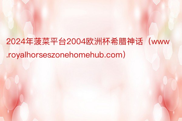 2024年菠菜平台2004欧洲杯希腊神话（www.royalhorseszonehomehub.com）