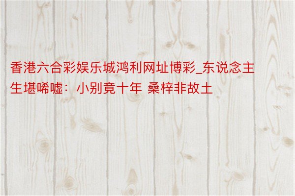 香港六合彩娱乐城鸿利网址博彩_东说念主生堪唏嘘：小别竟十年 桑梓非故土