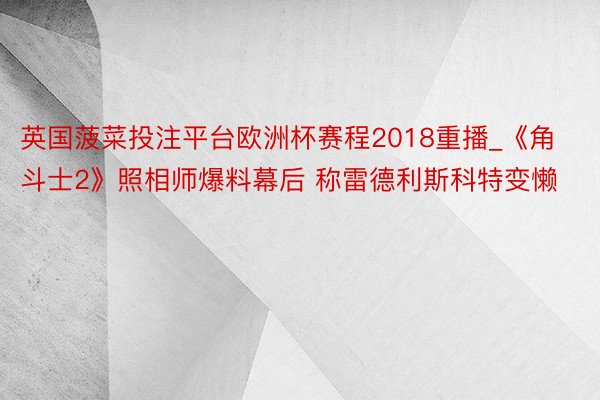 英国菠菜投注平台欧洲杯赛程2018重播_《角斗士2》照相师爆料幕后 称雷德利斯科特变懒
