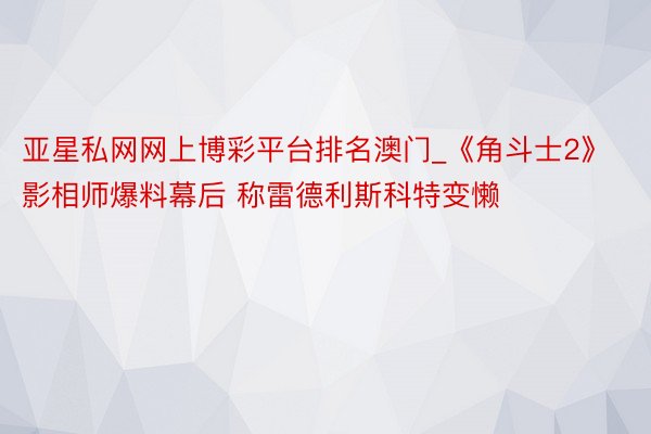 亚星私网网上博彩平台排名澳门_《角斗士2》影相师爆料幕后 称雷德利斯科特变懒