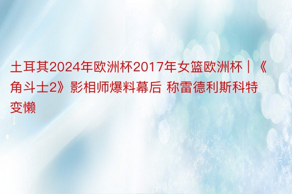 土耳其2024年欧洲杯2017年女篮欧洲杯 | 《角斗士2》影相师爆料幕后 称雷德利斯科特变懒