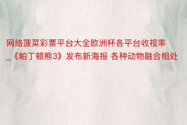 网络菠菜彩票平台大全欧洲杯各平台收视率_《帕丁顿熊3》发布新海报 各种动物融合相处