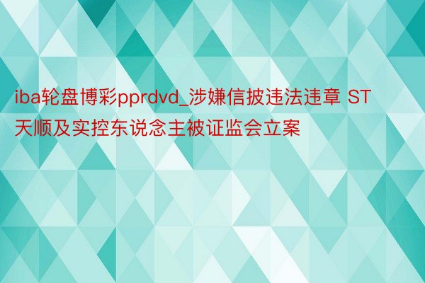 iba轮盘博彩pprdvd_涉嫌信披违法违章 ST天顺及实控东说念主被证监会立案